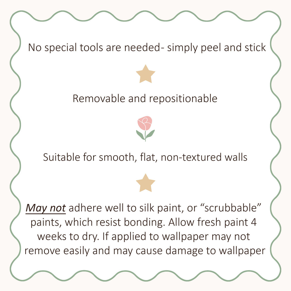 Application guide: peel and stick; removable and repositionable on smooth, flat, non-textured walls. May not adhere well to silk or scrubbable paints. Allow fresh paint four weeks to dry. Applying to wallpaper may make removal difficult and cause damage.